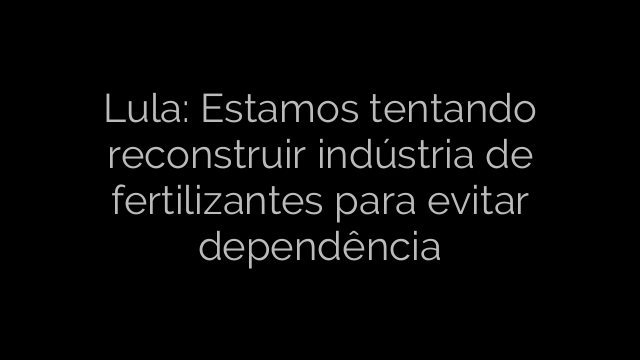 ​Lula: Estamos tentando reconstruir indústria de fertilizantes para evitar dependência 